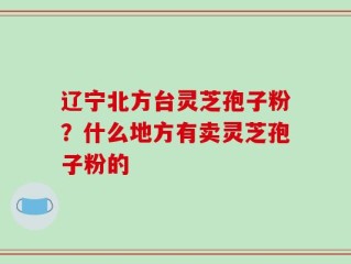 辽宁北方台灵芝孢子粉？什么地方有卖灵芝孢子粉的