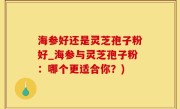 海参好还是灵芝孢子粉好_海参与灵芝孢子粉：哪个更适合你？)