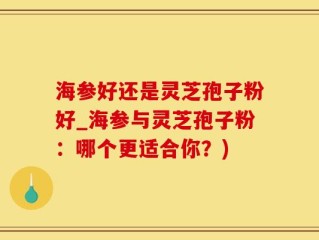 海参好还是灵芝孢子粉好_海参与灵芝孢子粉：哪个更适合你？)