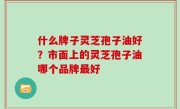 什么牌子灵芝孢子油好？市面上的灵芝孢子油哪个品牌最好