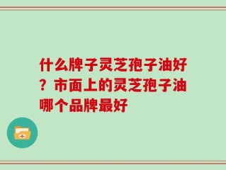 什么牌子灵芝孢子油好？市面上的灵芝孢子油哪个品牌最好