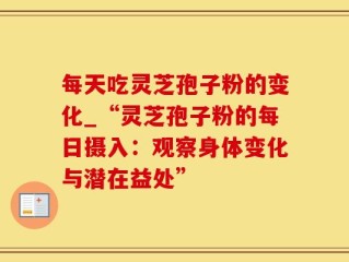 每天吃灵芝孢子粉的变化_“灵芝孢子粉的每日摄入：观察身体变化与潜在益处”
