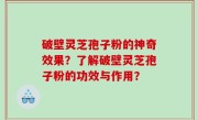 破壁灵芝孢子粉的神奇效果？了解破壁灵芝孢子粉的功效与作用？