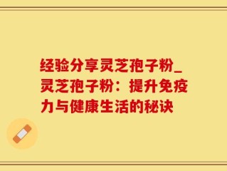 经验分享灵芝孢子粉_灵芝孢子粉：提升免疫力与健康生活的秘诀