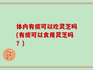 体内有痰可以吃灵芝吗(有痰可以食用灵芝吗？)