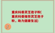 重庆科委灵芝孢子粉(重庆科委推荐灵芝孢子粉，助力健康生活)