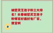破壁灵芝孢子粉三大排名？长春破壁灵芝孢子粉哪家好最好有厂家，便宜啊