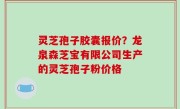 灵芝孢子胶囊报价？龙泉森芝宝有限公司生产的灵芝孢子粉价格