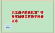 灵芝孢子胶囊批发？哪里买破壁灵芝孢子粉最正宗