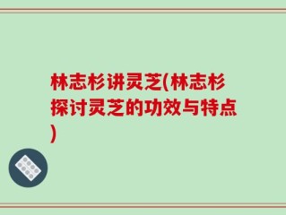 林志杉讲灵芝(林志杉探讨灵芝的功效与特点)