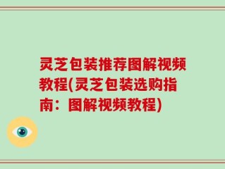 灵芝包装推荐图解视频教程(灵芝包装选购指南：图解视频教程)