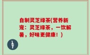 自制灵芝绿茶(营养新宠：灵芝绿茶，一饮解暑，好味更健康！)