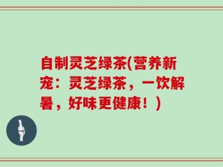 自制灵芝绿茶(营养新宠：灵芝绿茶，一饮解暑，好味更健康！)