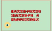 重庆灵芝孢子粉灵芝粉(重庆灵芝孢子粉：无添加纯天然灵芝精华)