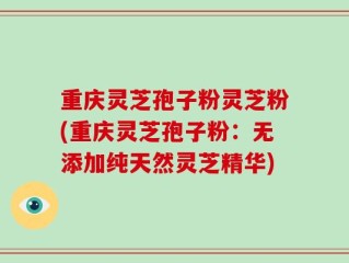重庆灵芝孢子粉灵芝粉(重庆灵芝孢子粉：无添加纯天然灵芝精华)