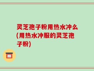 灵芝孢子粉用热水冲么(用热水冲服的灵芝孢子粉)