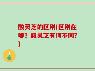 酸灵芝的区别(区别在哪？酸灵芝有何不同？)
