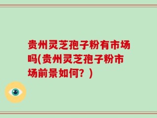 贵州灵芝孢子粉有市场吗(贵州灵芝孢子粉市场前景如何？)