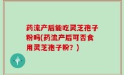 药流产后能吃灵芝孢子粉吗(药流产后可否食用灵芝孢子粉？)