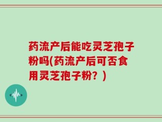 药流产后能吃灵芝孢子粉吗(药流产后可否食用灵芝孢子粉？)