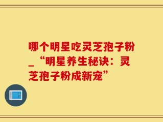 哪个明星吃灵芝孢子粉_“明星养生秘诀：灵芝孢子粉成新宠”