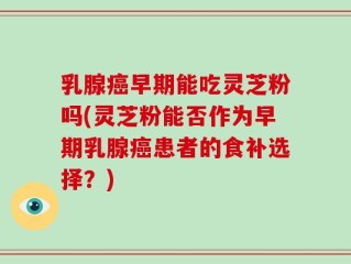 乳腺癌早期能吃灵芝粉吗(灵芝粉能否作为早期乳腺癌患者的食补选择？)