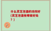 什么灵芝泡酒的功效好(灵芝泡酒有哪些好处？)