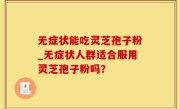 无症状能吃灵芝孢子粉_无症状人群适合服用灵芝孢子粉吗？