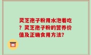 灵芝孢子粉用水泡着吃？灵芝孢子粉的营养价值及正确食用方法？