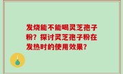 发烧能不能喝灵芝孢子粉？探讨灵芝孢子粉在发热时的使用效果？