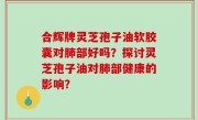合辉牌灵芝孢子油软胶囊对肺部好吗？探讨灵芝孢子油对肺部健康的影响？