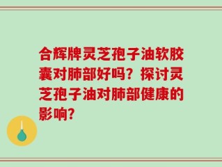 合辉牌灵芝孢子油软胶囊对肺部好吗？探讨灵芝孢子油对肺部健康的影响？