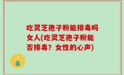 吃灵芝孢子粉能排毒吗女人(吃灵芝孢子粉能否排毒？女性的心声)