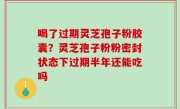 喝了过期灵芝孢子粉胶囊？灵芝孢子粉粉密封状态下过期半年还能吃吗