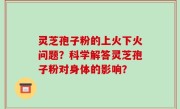 灵芝孢子粉的上火下火问题？科学解答灵芝孢子粉对身体的影响？