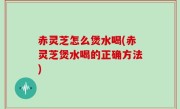 赤灵芝怎么煲水喝(赤灵芝煲水喝的正确方法)