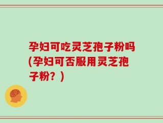 孕妇可吃灵芝孢子粉吗(孕妇可否服用灵芝孢子粉？)