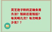 灵芝孢子粉的正确食用方法？饭前还是饭后？每天喝几次？每次喝多少克？？
