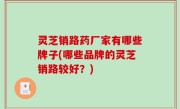 灵芝销路药厂家有哪些牌子(哪些品牌的灵芝销路较好？)