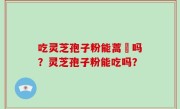 吃灵芝孢子粉能蒿芛吗？灵芝孢子粉能吃吗？