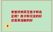 老爸评测灵芝孢子粉选正规？孢子粉沉淀的好还是易溶解的好