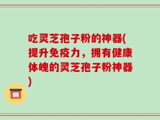 吃灵芝孢子粉的神器(提升免疫力，拥有健康体魄的灵芝孢子粉神器)
