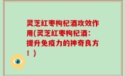 灵芝红枣枸杞酒攻效作用(灵芝红枣枸杞酒：提升免疫力的神奇良方！)
