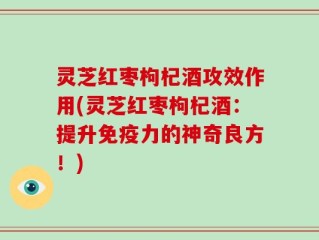 灵芝红枣枸杞酒攻效作用(灵芝红枣枸杞酒：提升免疫力的神奇良方！)