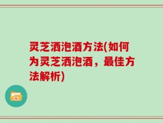 灵芝洒泡酒方法(如何为灵芝洒泡酒，最佳方法解析)
