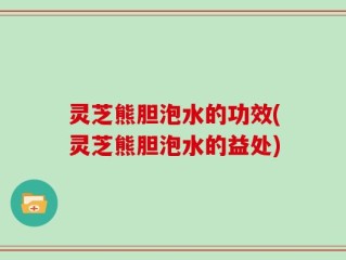 灵芝熊胆泡水的功效(灵芝熊胆泡水的益处)