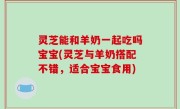 灵芝能和羊奶一起吃吗宝宝(灵芝与羊奶搭配不错，适合宝宝食用)