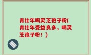 青壮年喝灵芝孢子粉(青壮年受益良多，喝灵芝孢子粉！)