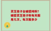 灵芝孢子全破壁纯粉？破壁灵芝孢子粉每天服用几次，每次服多少