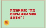 灵芝饱粉服用(“灵芝饱粉的正确用法及服用注意事项”)